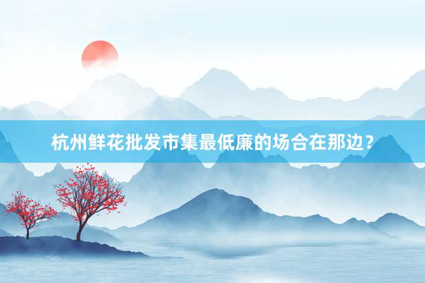 杭州鲜花批发市集最低廉的场合在那边？