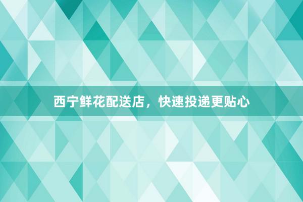 西宁鲜花配送店，快速投递更贴心